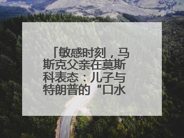 敏感时刻，马斯克父亲在莫斯科表态：儿子与特朗普的“口水仗”是个错误