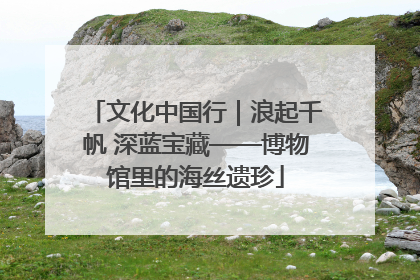 文化中国行｜浪起千帆 深蓝宝藏——博物馆里的海丝遗珍
