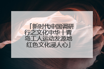 新时代中国调研行之文化中华丨青岛工人运动发源地红色文化浸人心