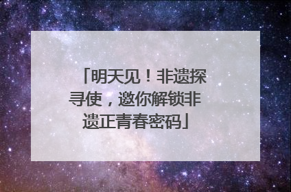 明天见！非遗探寻使，邀你解锁非遗正青春密码