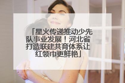 星火传递推动少先队事业发展！河北省打造联建共育体系让红领巾更鲜艳