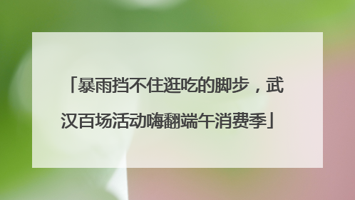 暴雨挡不住逛吃的脚步，武汉百场活动嗨翻端午消费季