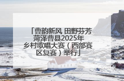 曹韵新风 田野芬芳 菏泽曹县2025年乡村歌唱大赛（西部赛区复赛）举行