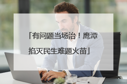 有问题当场治！鹰潭掐灭民生难题火苗