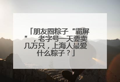 朋友圈粽子“霸屏”，老字号一天要卖几万只，上海人最爱什么粽子？