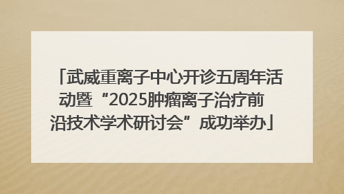 武威重离子中心开诊五周年活动暨“2025肿瘤离子治疗前沿技术学术研讨会”成功举办