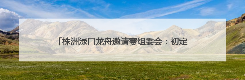 株洲渌口龙舟邀请赛组委会：初定6月5日另行择址举行龙舟竞赛