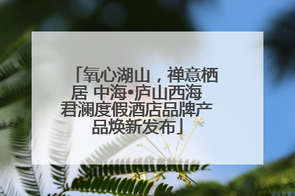 氧心湖山，禅意栖居 中海•庐山西海君澜度假酒店品牌产品焕新发布