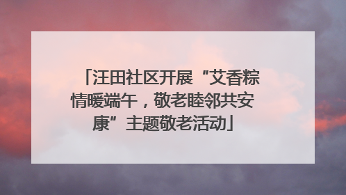 汪田社区开展“艾香粽情暖端午，敬老睦邻共安康”主题敬老活动