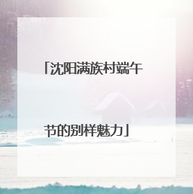 沈阳满族村端午节的别样魅力