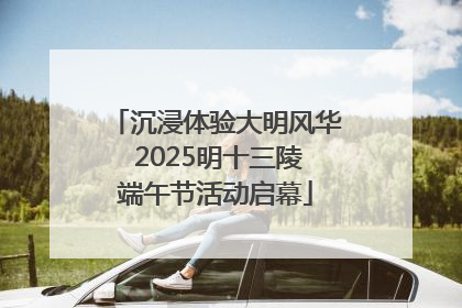 沉浸体验大明风华 2025明十三陵端午节活动启幕