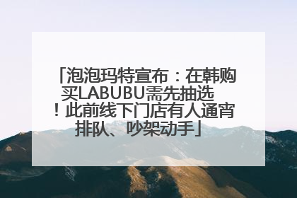 泡泡玛特宣布：在韩购买LABUBU需先抽选！此前线下门店有人通宵排队、吵架动手
