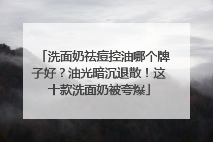洗面奶祛痘控油哪个牌子好？油光暗沉退散！这十款洗面奶被夸爆