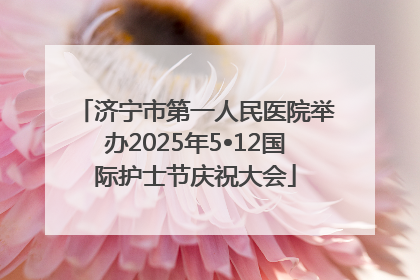 济宁市第一人民医院举办2025年5•12国际护士节庆祝大会