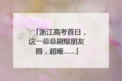 浙江高考首日，这一幕幕刷爆朋友圈，超暖……