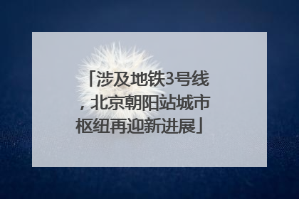 涉及地铁3号线，北京朝阳站城市枢纽再迎新进展