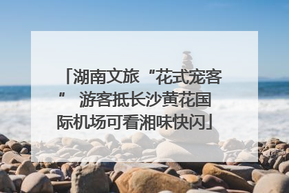 湖南文旅“花式宠客” 游客抵长沙黄花国际机场可看湘味快闪