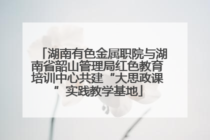 湖南有色金属职院与湖南省韶山管理局红色教育培训中心共建“大思政课”实践教学基地