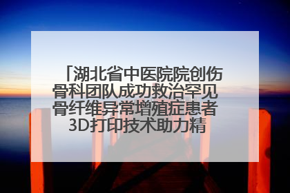 湖北省中医院院创伤骨科团队成功救治罕见骨纤维异常增殖症患者 3D打印技术助力精准矫形手术