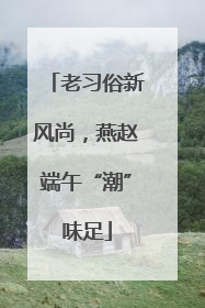老习俗新风尚，燕赵端午“潮”味足