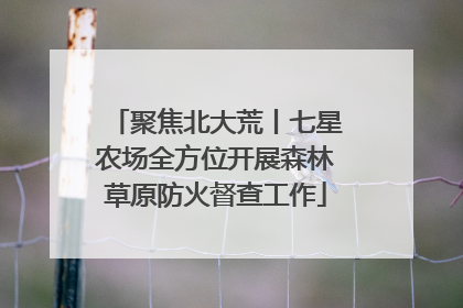 聚焦北大荒丨七星农场全方位开展森林草原防火督查工作