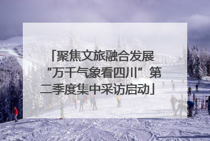 聚焦文旅融合发展 “万千气象看四川”第二季度集中采访启动