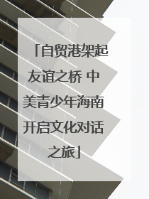 自贸港架起友谊之桥 中美青少年海南开启文化对话之旅