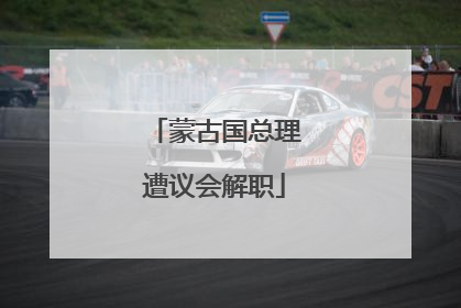 蒙古国总理遭议会解职