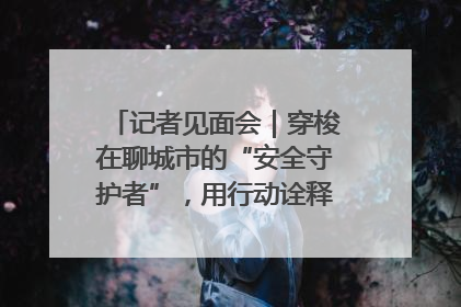 记者见面会｜穿梭在聊城市的“安全守护者”，用行动诠释城市文明“移动坐标”的温暖力量