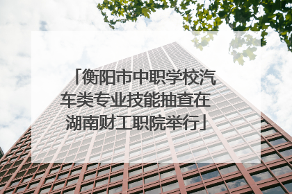 衡阳市中职学校汽车类专业技能抽查在湖南财工职院举行