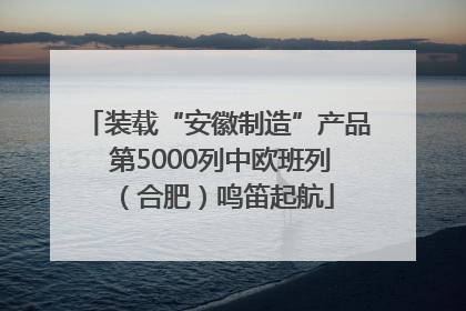 装载“安徽制造”产品 第5000列中欧班列（合肥）鸣笛起航