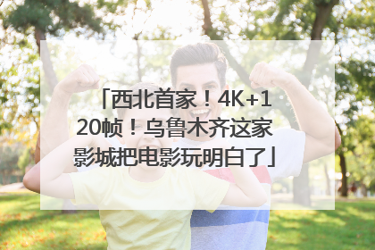 西北首家！4K+120帧！乌鲁木齐这家影城把电影玩明白了
