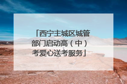 西宁主城区城管部门启动高（中）考爱心送考服务