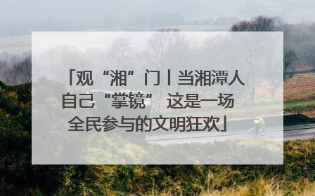 观“湘”门丨当湘潭人自己“掌镜” 这是一场全民参与的文明狂欢
