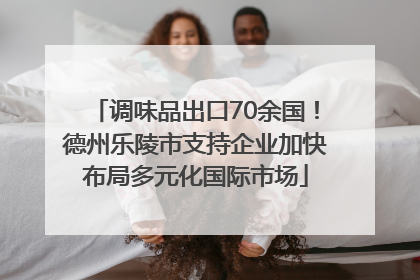调味品出口70余国！德州乐陵市支持企业加快布局多元化国际市场
