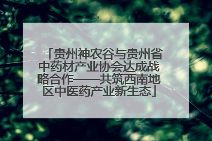 贵州神农谷与贵州省中药材产业协会达成战略合作——共筑西南地区中医药产业新生态