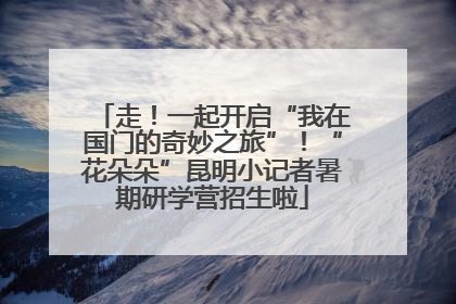 走！一起开启“我在国门的奇妙之旅”！“花朵朵”昆明小记者暑期研学营招生啦