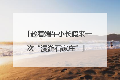 趁着端午小长假来一次“漫游石家庄”