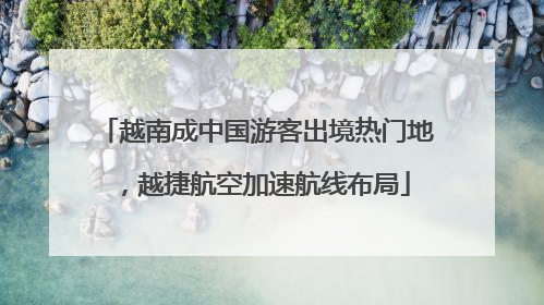 越南成中国游客出境热门地，越捷航空加速航线布局