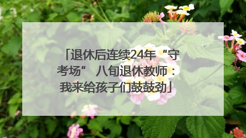 退休后连续24年“守考场” 八旬退休教师：我来给孩子们鼓鼓劲