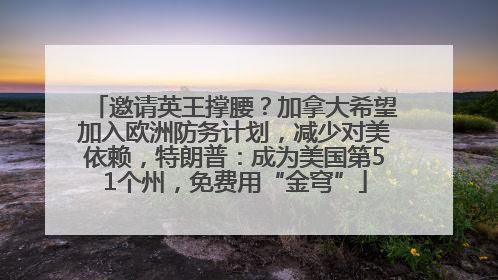 邀请英王撑腰？加拿大希望加入欧洲防务计划，减少对美依赖，特朗普：成为美国第51个州，免费用“金穹”