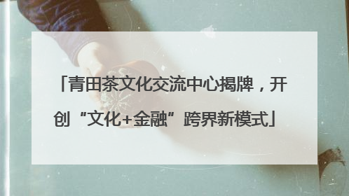 青田茶文化交流中心揭牌，开创“文化+金融”跨界新模式