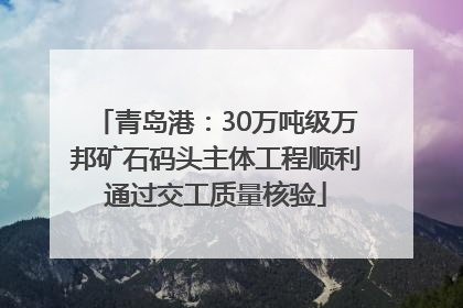 青岛港：30万吨级万邦矿石码头主体工程顺利通过交工质量核验