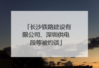 长沙铁路建设有限公司、深圳供电段等被约谈