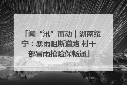 闻“汛”而动｜湖南绥宁：暴雨阻断道路 村干部冒雨抢险保畅通