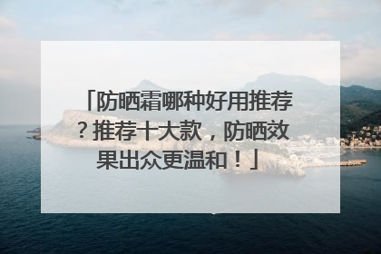 防晒霜哪种好用推荐？推荐十大款，防晒效果出众更温和！
