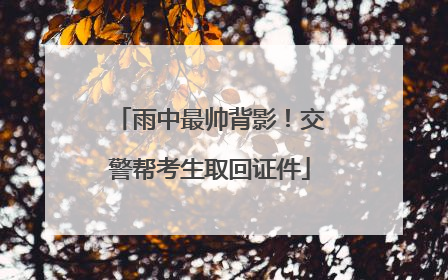 雨中最帅背影！交警帮考生取回证件