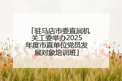 驻马店市委直属机关工委举办2025年度市直单位党员发展对象培训班