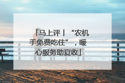 马上评丨“农机手免费吃住”，暖心服务助夏收
