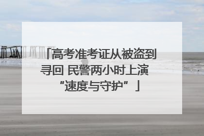 高考准考证从被盗到寻回 民警两小时上演 “速度与守护”